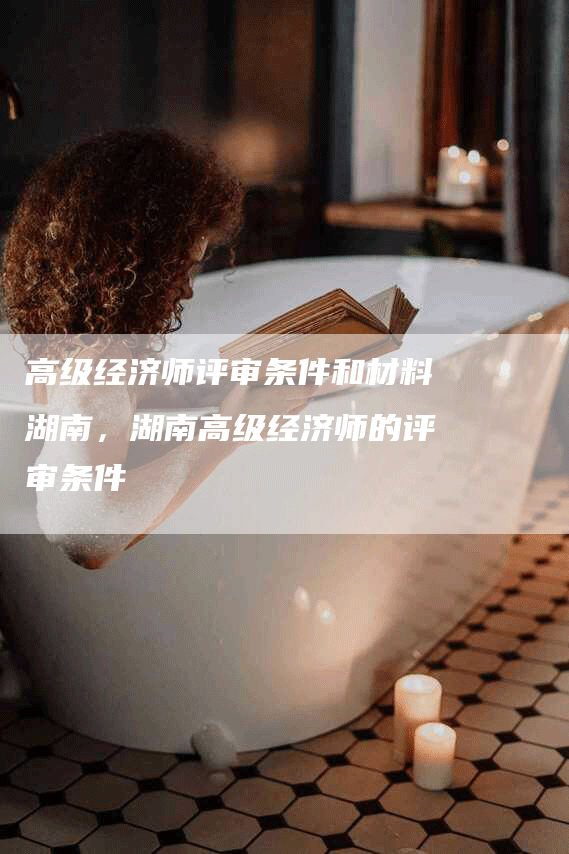 高级经济师评审条件和材料湖南，湖南高级经济师的评审条件