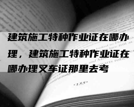 建筑施工特种作业证在哪办理，建筑施工特种作业证在哪办理叉车证那里去考