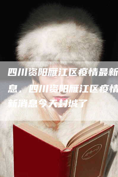 四川资阳雁江区疫情最新消息，四川资阳雁江区疫情最新消息今天封城了