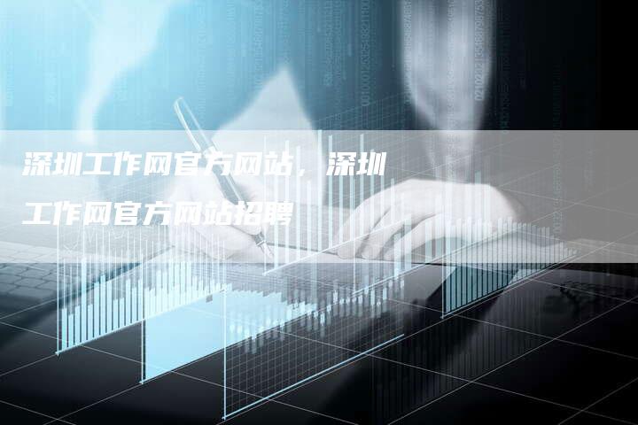 深圳工作网官方网站，深圳工作网官方网站招聘