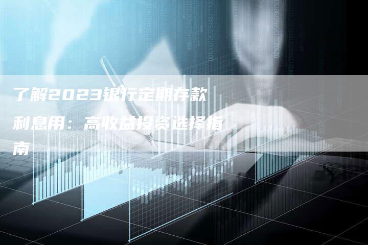 了解2023银行定期存款利息用：高收益投资选择指南