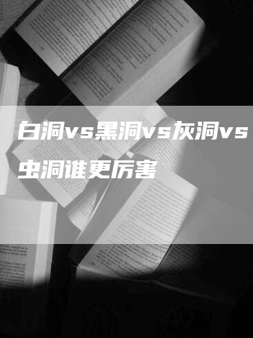 白洞vs黑洞vs灰洞vs虫洞谁更厉害