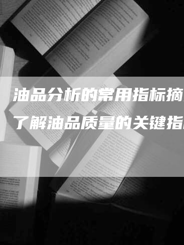 油品分析的常用指标摘要：了解油品质量的关键指标