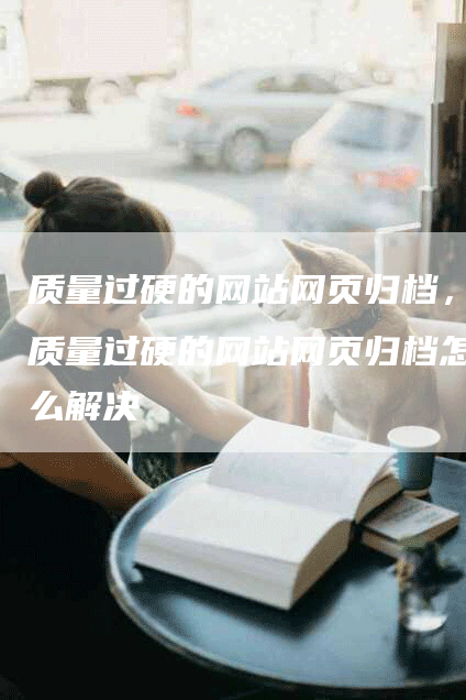 质量过硬的网站网页归档，质量过硬的网站网页归档怎么解决