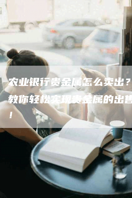 农业银行贵金属怎么卖出？教你轻松实现贵金属的出售！