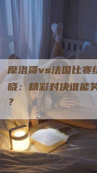 摩洛哥vs法国比赛结果揭晓：精彩对决谁能笑到最后？