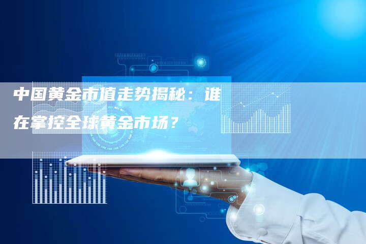 中国黄金市值走势揭秘：谁在掌控全球黄金市场？