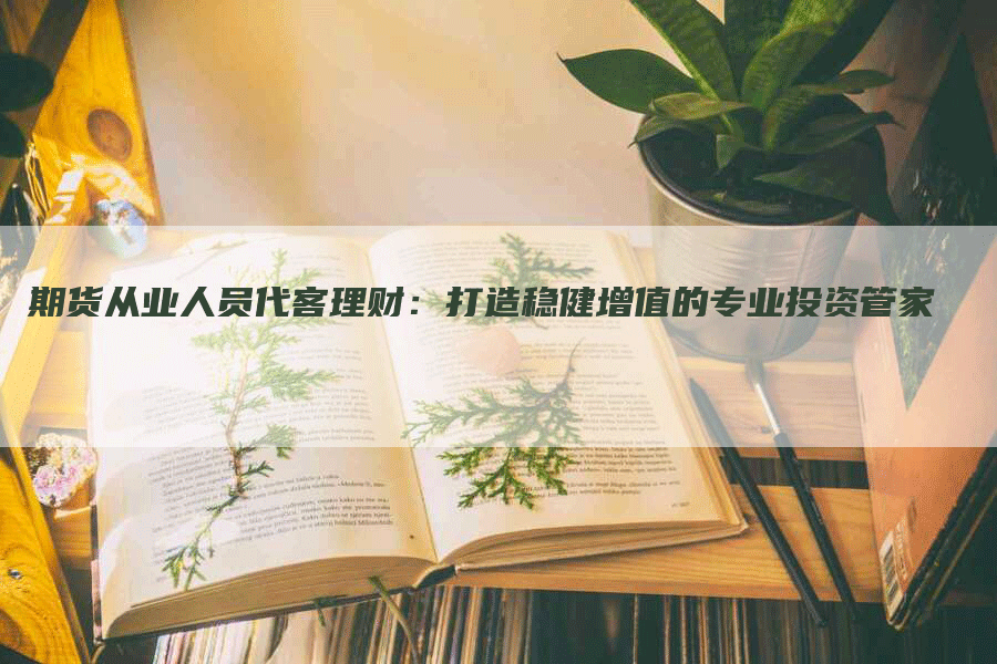 期货从业人员代客理财：打造稳健增值的专业投资管家