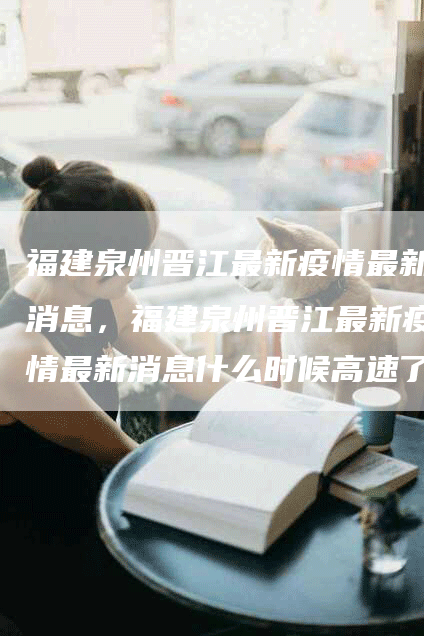 福建泉州晋江最新疫情最新消息，福建泉州晋江最新疫情最新消息什么时候高速了才可以走