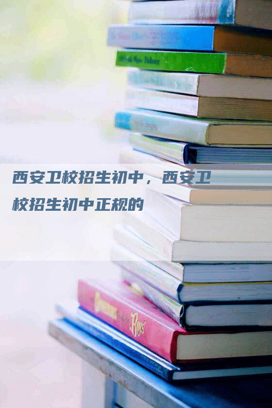 西安卫校招生初中，西安卫校招生初中正规的