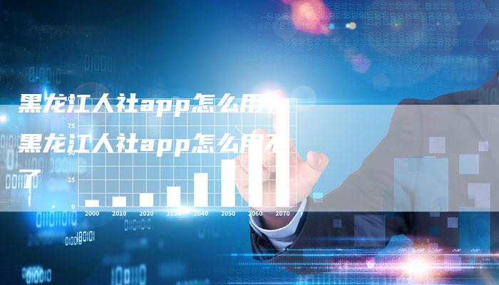 黑龙江人社app怎么用，黑龙江人社app怎么用不了