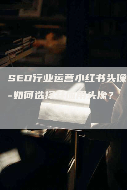 SEO行业运营小红书头像-如何选择并应用头像？