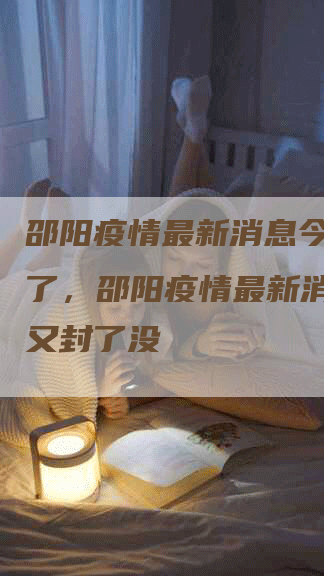 邵阳疫情最新消息今天又封了，邵阳疫情最新消息今天又封了没