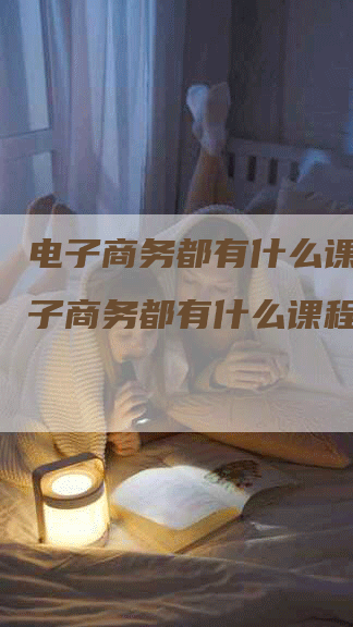 电子商务都有什么课程，电子商务都有什么课程内容