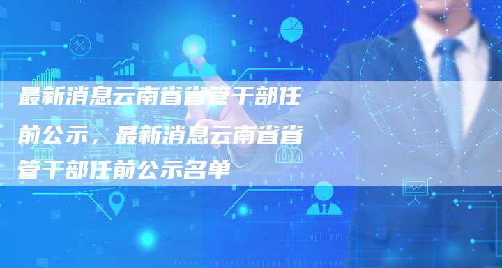 最新消息云南省省管干部任前公示，最新消息云南省省管干部任前公示名单