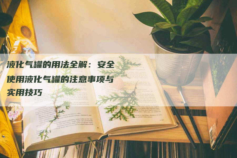 液化气罐的用法全解：安全使用液化气罐的注意事项与实用技巧