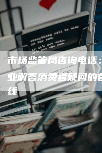 市场监管局咨询电话： 专业解答消费者疑问的首选热线