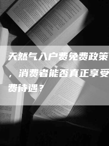 天然气入户费免费政策实施，消费者能否真正享受到免费待遇？