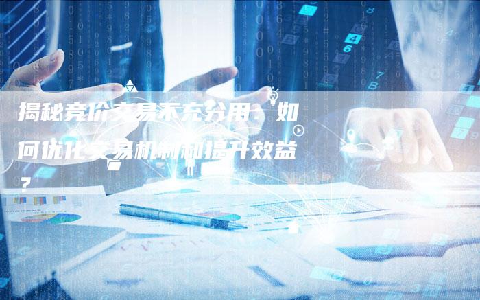 揭秘竞价交易不充分用：如何优化交易机制和提升效益？