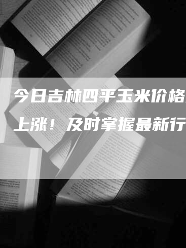 今日吉林四平玉米价格大幅上涨！及时掌握最新行情！